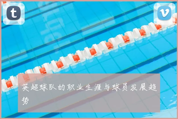 英超球队的职业生涯与球员发展趋势