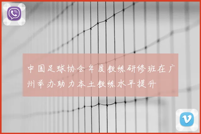 中国足球协会年度教练研修班在广州举办助力本土教练水平提升