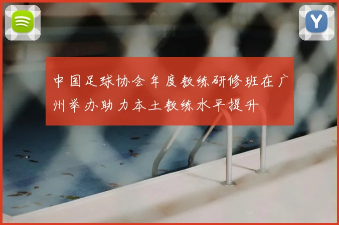 中国足球协会年度教练研修班在广州举办助力本土教练水平提升